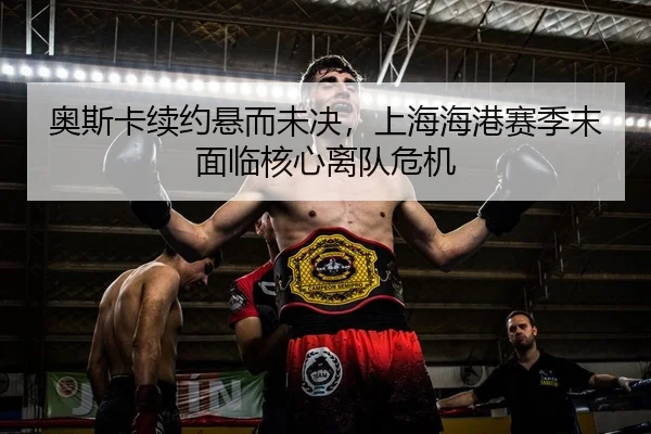 奥斯卡续约悬而未决，上海海港赛季末面临核心离队危机